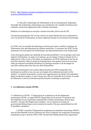 Source : http://bamans.e-monsite.com/pages/communication/technologies-de-l-information-
et-de-la-communication.html



         4- Nouvelles Technologies de l'Information et de la Communication. Représente
l'ensemble des technologies informatiques qui contribuent à une véritable révolution socio-
culturelle, surtout leurs applications dans le champ économique.

D'ailleurs ces technologies ne sont plus vraiment nouvelles, d'où le nom de TIC.

L'avènement principal des TIC est sans contexte le réseau Internet qui ouvre notamment la
voie à la société de l'information, au macro-organisme humain et au commerce électronique.



Les NTIC sont un ensemble de technologies utilisées pour traiter, modifier et échanger de
l'information, plus spécifiquement des données numérisées. La naissance des NTIC est due
notamment à la convergence de l'informatique, des télécommunications et de l'audiovisuel.

Cette convergence génère une multitude de nouvelles possibilités. C'est en quelque sorte notre
rapport à l'information, au temps et à la distance qui est changé. Comme le chemin de fer a
rapproché les villes et, par ce fait même, les populations, les NTIC abolissent à leur tour de
nouvelles frontières. Dans le monde de l'enseignement, cela entraîne l'arrivée de nouveaux
outils qui donnent la possibilité d'améliorer les pratiques actuelles et de développer de
nouvelles solutions pour faire face aux défis d'aujourd'hui.

On assiste présentement à une certaine démocratisation des NTIC puisqu'elles sont
maintenant accessibles à tous ceux qui sont équipés d'un ordinateur personnel et d'un
modem*. Le nombre de personnes y ayant accès augmente donc de manière très importante
depuis les dernières années. Ce qui n'est pas sans effet sur l'ensemble de la société, le monde
de l'éducation et celui de la formation professionnelle et technique en particulier.



3 - Les indicateurs normés (OCDE)



3-1 définition de l’OCDE : L’Organisation de coopération et de développement
économiques (OCDE, en anglais OECD :Organisation for Economic Co-operation and
Development) est une organisation internationale d’études économiques, dont les pays
membres - des pays développés pour la plupart - ont en commun un système de
gouvernement démocratique et une économie de marché. Elle joue essentiellement un rôle
d’assemblée consultative.

        L’OCDE a succédé à l’Organisation européenne de coopération économique (OECE)
issue du Plan Marshall et de la Conférence des Seize (Conférence de coopération économique
européenne) et qui a existé de 1948 à 1960. Son but était l'établissement d'une organisation
 