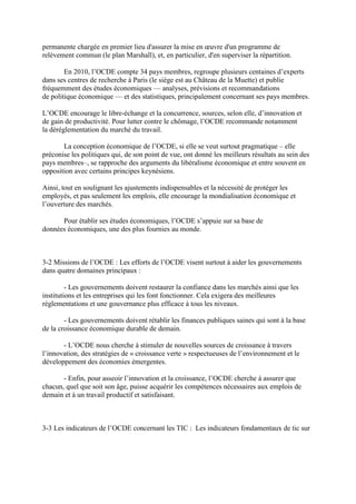 permanente chargée en premier lieu d'assurer la mise en œuvre d'un programme de
relèvement commun (le plan Marshall), et, en particulier, d'en superviser la répartition.

        En 2010, l’OCDE compte 34 pays membres, regroupe plusieurs centaines d’experts
dans ses centres de recherche à Paris (le siège est au Château de la Muette) et publie
fréquemment des études économiques — analyses, prévisions et recommandations
de politique économique — et des statistiques, principalement concernant ses pays membres.

L’OCDE encourage le libre-échange et la concurrence, sources, selon elle, d’innovation et
de gain de productivité. Pour lutter contre le chômage, l’OCDE recommande notamment
la déréglementation du marché du travail.

       La conception économique de l’OCDE, si elle se veut surtout pragmatique – elle
préconise les politiques qui, de son point de vue, ont donné les meilleurs résultats au sein des
pays membres–, se rapproche des arguments du libéralisme économique et entre souvent en
opposition avec certains principes keynésiens.

Ainsi, tout en soulignant les ajustements indispensables et la nécessité de protéger les
employés, et pas seulement les emplois, elle encourage la mondialisation économique et
l’ouverture des marchés.

      Pour établir ses études économiques, l’OCDE s’appuie sur sa base de
données économiques, une des plus fournies au monde.



3-2 Missions de l’OCDE : Les efforts de l’OCDE visent surtout à aider les gouvernements
dans quatre domaines principaux :

         - Les gouvernements doivent restaurer la confiance dans les marchés ainsi que les
institutions et les entreprises qui les font fonctionner. Cela exigera des meilleures
réglementations et une gouvernance plus efficace à tous les niveaux.

        - Les gouvernements doivent rétablir les finances publiques saines qui sont à la base
de la croissance économique durable de demain.

       - L’OCDE nous cherche à stimuler de nouvelles sources de croissance à travers
l’innovation, des stratégies de « croissance verte » respectueuses de l’environnement et le
développement des économies émergentes.

       - Enfin, pour asseoir l’innovation et la croissance, l’OCDE cherche à assurer que
chacun, quel que soit son âge, puisse acquérir les compétences nécessaires aux emplois de
demain et à un travail productif et satisfaisant.



3-3 Les indicateurs de l’OCDE concernant les TIC : Les indicateurs fondamentaux de tic sur
 