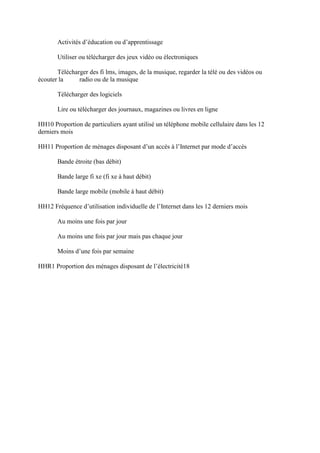 Activités d’éducation ou d’apprentissage

       Utiliser ou télécharger des jeux vidéo ou électroniques

       Télécharger des fi lms, images, de la musique, regarder la télé ou des vidéos ou
écouter la     radio ou de la musique

       Télécharger des logiciels

       Lire ou télécharger des journaux, magazines ou livres en ligne

HH10 Proportion de particuliers ayant utilisé un téléphone mobile cellulaire dans les 12
derniers mois

HH11 Proportion de ménages disposant d’un accès à l’Internet par mode d’accès

       Bande étroite (bas débit)

       Bande large fi xe (fi xe à haut débit)

       Bande large mobile (mobile à haut débit)

HH12 Fréquence d’utilisation individuelle de l’Internet dans les 12 derniers mois

       Au moins une fois par jour

       Au moins une fois par jour mais pas chaque jour

       Moins d’une fois par semaine

HHR1 Proportion des ménages disposant de l’électricité18
 