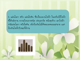3. แผ่นไมกา หรือ แผ่นใยหิน ซึ่งเป็นฉนวนไฟฟ้า ในเครื่องใช้ไฟฟ้า
ที่ให้พลังงาน ความร้อนบางชนิด เช่นเตารีด หม้อหุงข้าว เตาไฟฟ้า
จะมีแผ่นไมกา หรือใยหิน เพื่อป้องกันไม่ให้ขดลวดหลอมละลาย และ
ป้องกันไฟฟ้ารั่วขณะใช้งาน
 