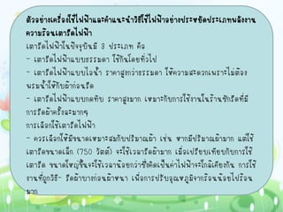 ตัวอย่างเครื่องใช้ไฟฟ้าและคาแนะนาวิธีใช้ไฟฟ้าอย่างประหยัดประเภทพลังงาน
ความร้อนเตารีดไฟฟ้า
เตารีดไฟฟ้าในปัจจุบันมี 3 ประเภท คือ
- เตารีดไฟฟ้าแบบธรรมดา ใช้กันโดยทั่วไป
- เตารีดไฟฟ้าแบบไอน้า ราคาสูงกว่าธรรมดา ให้ความสะดวกเพราะไม่ต้อง
พรมน้าให้กับผ้าก่อนรีด
- เตารีดไฟฟ้าแบบกดทับ ราคาสูงมาก เหมาะกับการใช้งานในร้านซักรีดที่มี
การรีดผ้าครั้งละมากๆ
การเลือกใช้เตารีดไฟฟ้า
- ควรเลือกให้มีขนาดเหมาะสมกับปริมาณผ้า เช่น หากมีปริมาณผ้ามาก แต่ใช้
เตารีดขนาดเล็ก (750 วัตต์) จะใช้เวลารีดผ้ามาก เมื่อเปรียบเทียบกับการใช้
เตารีด ขนาดใหญ่ขึ้นจะใช้เวลาน้อยกว่าซึ่งคิดเป็นค่าไฟฟ้าจะใกล้เคียงกัน การใช้
งานที่ถูกวิธ- รีดผ้าบางก่อนผ้าหนา เพื่อการปรับอุณหภูมิจากร้อนน้อยไปร้อน
            ี
มาก
 