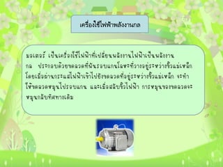 เครื่องใช้ไฟฟ้าพลังงานกล


มอเตอร์ เป็นเครื่องใช้ไฟฟ้าที่เปลี่ยนพลังงานไฟฟ้าเป็นพลังงาน
กล ประกอบด้วยขดลวดที่พันรอบแกนโลหะที่วางอยู่ระหว่างขั้วแม่เหล็ก
โดยเมื่อผ่านกระแสไฟฟ้าเข้าไปยังขดลวดที่อยู่ระหว่างขั้วแม่เหล็ก จะทา
ให้ขดลวดหมุนไปรอบแกน และเมื่อสลับขั้วไฟฟ้า การหมุนของขดลวดจะ
หมุนกลับทิศทางเดิม
 