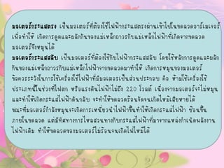 มอเตอร์กระแสตรง เป็นมอเตอร์ที่ต้องใช้ไฟฟ้ากระแสตรงผ่านเข้าไปในขดลวดอาร์เมเจอร์
เพื่อทาให้ เกิดการดูดและผลักกันของแม่เหล็กถาวรกับแม่เหล็กไฟฟ้าที่เกิดจากขดลวด
มอเตอร์จึงหมุนได้
มอเตอร์กระแสสลับ เป็นมอเตอร์ที่ต้องใช้กับไฟฟ้ากระแสสลับ โดยใช้หลักการดูดและผลัก
กันของแม่เหล็กถาวรกับแม่เหล็กไฟฟ้าจากขดลวดมาทาให้ เกิดการหมุนของมอเตอร์
ข้อควรระวังในการใช้เครื่องใช้ไฟฟ้าที่มีมอเตอรเป็นส่วนประกอบ คือ ห้ามใช้เครื่องใช้
ประเภทนี้ในช่วงที่ไฟตก หรือแรงดันไฟฟ้าไม่ถึง 220 โวลต์ เนื่องจากมอเตอร์จะไม่หมุน
และทาให้เกิดกระแสไฟฟ้าดันกลับ จะทาให้ขดลวดร้อนจัดจนเกิดไหม้เสียหายได้
ขณะที่มอเตอร์กาลังหมุนจะเกิดการเหนี่ยวนาไฟฟ้าขึ้นทาให้เกิดกระแสไฟฟ้า ซ้อนขึ้น
ภายในขดลวด แต่มีทิศทางการไหลสวนทางกับกระแสไฟฟ้าที่มาจากแหล่งกาเนิดพลังงาน
ไฟฟ้าเดิม ทาให้ขดลวดของมอเตอร์ไม่ร้อนจนเกิดไฟไหม้ได้
 