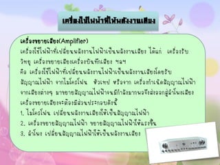 เครื่องใช้ไฟฟ้าที่ให้พลังงานเสียง

เครื่องขยายเสียง(Amplifier)
เครื่องใช้ไฟฟ้าที่เปลี่ยนพลังงานไฟฟ้าเป็นพลังงานเสียง ได้แก่ เครื่องรับ
วิทยุ เครื่องขยายเสียงเครื่องบันทึกเสียง ฯลฯ
คือ เครื่องใช้ไฟฟ้าที่เปลี่ยนพลังงานไฟฟ้าเป็นพลังงานเสียงโดยรับ
สัญญาณไฟฟ้า จากไมโครโฟน หัวเทป หรือจาก เครื่องกาเนิดสัญญาณไฟฟ้า
จากเสียงต่างๆ มาขยายสัญญาณไฟฟ้าจนมีกาลังมากพอจึงส่งออกสู่ลาโพงเสียง
เครื่องขยายเสียงจะต้องมีส่วนประกอบดังนี้
1. ไมโครโฟน เปลี่ยนพลังงานเสียงให้เป็นสัญญาณไฟฟ้า
2. เครื่องขยายสัญญาณไฟฟ้า ขยายสัญญาณไฟฟ้าให้แรงขึ้น
3. ลาโพง เปลี่ยนสัญญาณไฟฟ้าให้เป็นพลังงานเสียง
 