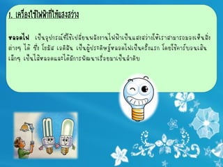 1. เครื่องใช้ไฟฟ้าที่ให้แสงสว่าง

หลอดไฟ เป็นอุปกรณ์ที่ใช้เปลี่ยนพลังงานไฟฟ้าเป็นแสงสว่างให้เราสามารถมองเห็นสิ่ง
ต่างๆ ได้ ซึ่ง โธมัส เอดิสัน เป็นผู้ประดิษฐ์หลอดไฟเป็นครั้งแรก โดยใช้คาร์บอนเส้น
เล็กๆ เป็นไส้หลอดและได้มีการพัฒนาเรื่อยมาเป็นลาดับ
 