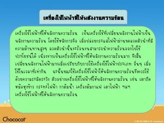 เครื่องใช้ไฟฟ้าที่ให้พลังงานความร้อน

เครื่องใช้ไฟฟ้าที่ให้พลังงานความร้อน เป็นเครื่องใช้ที่เปลี่ยนพลังงานไฟฟ้าเป็น
พลังงานความร้อน โดยใช้หลักการคือ เมื่อปล่อยกระแสไฟฟ้าผ่านขดลวดตัวนาที่มี
ความต้านทานสูงๆ ลวดตัวนานั้นจะร้อนจนสามารถนาความร้อนออกไปใช้
ประโยชน์ได้ เนื่องจากเป็นเครื่องใช้ไฟฟ้าทีให้พลังงานความร้อนมาก จึงสิ้น
                                          ่
เปลี่ยนพลังงานไฟฟ้ามากเมื่อเปรียบกับการใช้เครื่องใช้ไฟฟ้าประเภท อื่นๆ เมื่อ
ใช้ในเวลาที่เท่ากัน ฉะนั้นขณะใช้เครื่องใช้ไฟฟ้าให้พลังงานความร้อนจึงควรใช้
ด้วยความระมัดระวัง ตัวอย่างเครื่องใช้ไฟฟ้าที่ให้พลังงานความร้อน เช่น เตารีด
หม้อหุงข้าว กระทะไฟฟ้า กาต้มน้า เครื่องต้มกาแฟ เตาไฟฟ้า ฯลฯ
เครื่องใช้ไฟฟ้าที่ให้พลังงานความร้อน
 