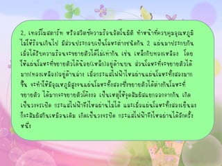 2. เทอร์โมสตาร์ท หรือสวิตซ์ความร้อนอัตโนมัติ ทาหน้าที่ควบคุมอุณหภูมิ
ไม่ให้ร้อนเกินไป มีส่วนประกอบเป็นโลหะต่างชนิดกัน 2 แผ่นมาประกบกัน
เมื่อได้รับความร้อนจะขยายตัวได้ไม่เท่ากัน เช่น เหล็กกับทองเหลือง โดย
ให้แผ่นโลหะที่ขยายตัวได้น้อย(เหล็ก)อยู่ดานบน ส่วนโลหะที่จะขยายตัวได้
                                         ้
มาก(ทองเหลือง)อยูด้านล่าง เมื่อกระแสไฟฟ้าไหลผ่านแผ่นโลหะทั้งสองมาก
                   ่
ขึ้น จะทาให้มีอุณหภูมิสูงจนแผ่นโลหะทั้งสองซึ่งขยายตัวได้ต่างกันโลหะที่
ขยายตัว ได้มากจะขยายตัวโค้งงอ เป็นเหตุให้จดสัมผัสแยกออกจากกัน เกิด
                                              ุ
เป็นวงจรเปิด กระแสไฟฟ้าจึงไหลผ่านไม่ได้ และเมื่อแผ่นโลหะทั้งสองเย็นลง
ก็จะสัมผัสกันเหมือนเดิม เกิดเป็นวงจรปิด กระแสไฟฟ้าจึงไหลผ่านได้อีกครั้ง
หนึ่ง
 
