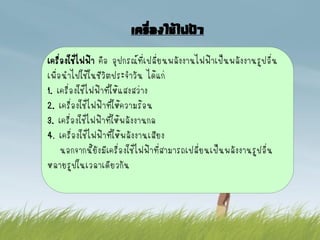 เครื่องใช้ไฟฟ้า
เครื่องใช้ไฟฟ้า คือ อุปกรณ์ที่เปลี่ยนพลังงานไฟฟ้าเป็นพลังงานรูปอื่น
เพื่อนาไปใช้ในชีวิตประจาวัน ได้แก่
1. เครื่องใช้ไฟฟ้าที่ให้แสงสว่าง
2. เครื่องใช้ไฟฟ้าทีให้ความร้อน
                        ่
3. เครื่องใช้ไฟฟ้าทีให้พลังงานกล
                      ่
4. เครื่องใช้ไฟฟ้าทีให้พลังงานเสียง
                          ่
     นอกจากนียังมีเครื่องใช้ไฟฟ้าที่สามารถเปลี่ยนเป็นพลังงานรูปอื่น
               ้
หลายรูปในเวลาเดียวกัน
 