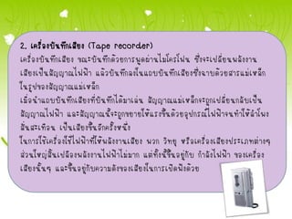 2. เครื่องบันทึกเสียง (Tape recorder)
เครื่องบันทึกเสียง ขณะบันทึกด้วยการพูดผ่านไมโครโฟน ซึ่งจะเปลี่ยนพลังงาน
เสียงเป็นสัญญาณไฟฟ้า แล้วบันทึกลงในแถบบันทึกเสียงซึ่งฉาบด้วยสารแม่เหล็ก
ในรูปของสัญญาณแม่เหล็ก
เมื่อนาแถบบันทึกเสียงที่บันทึกได้มาเล่น สัญญาณแม่เหล็กจะถูกเปลี่ยนกลับเป็น
สัญญาณไฟฟ้า และสัญญาณนี้จะถูกขยายให้แรงขึ้นด้วยอุปกรณ์ไฟฟ้าจนทาให้ลาโพง
สั่นสะเทือน เป็นเสียงขึ้นอีกครั้งหนึ่ง
ในการใช้เครื่องใช้ไฟฟ้าที่ให้พลังงานเสียง พวก วิทยุ หรือเครื่องเสียงประเภทต่างๆ
ส่วนใหญ่สิ้นเปลืองพลังงานไฟฟ้าไม่มาก แต่ทั้งนี้ขึ้นอยู่กับ กาลังไฟฟ้า ของเครื่อง
เสียงนั้นๆ และขึ้นอยู่กับความดังของเสียงในการเปิดฟังด้วย
 