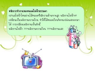 หลักการทางานของหลอดไฟฟ้าธรรมดา
กระแสไฟฟ้าไหลผ่านไส้หลอดซึ่งมีความต้านทานสูง พลังงานไฟฟ้าจะ
เปลี่ยนเป็นพลังงานความร้อน ทาให้ไส้หลอดร้อนจัดจนเปล่งแสงออกมา
ได้ การเปลี่ยนพลังงานเป็นดังนี้
พลังงานไฟฟ้า >>>พลังงานความร้อน >>>พลังงานแสง
 