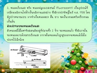 2. หลอดเรื่องแสง หรือ หลอดฟลูออเรสเซนต์ (fluorescent) เป็นอุปกรณ์ที่
เปลี่ยนพลังงานไฟฟ้าเป็นพลังงานแสงสว่าง ซึ่งมีการประดิษฐ์ในปี ค.ศ. 1938 โดย
มีรูปร่างหลายแบบ อาจทาเป็นหลอดตรง สั้น ยาว ขดเป็นวงกลมหรือครึ่งวงกลม
เป็นต้น
ส่วนประกอบของหลอดเรืองแสง
ตัวหลอดมีไส้โลหะทังสเตนติดอยู่ที่ปลายทั้ง 2 ข้าง ของหลอดแก้ว ซึ่งผิวภายใน
ของหลอดฉาบด้วยสารเรื่องแสง อากาศในหลอดแก้วถูกสูบออกจนหมดแล้วใส่ไอ
ปรอทไว้เล็กน้อย
 