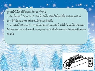 อุปกรณ์ที่ใช้เพื่อให้หลอดเรืองแสงทางาน
1. สตาร์ตเตอร์ (starter) ทาหน้าที่เป็นสวิตซ์อัตโนมัติในขณะหลอดเรือง
แสง ยังไม่ติดและหยุดทางานเมื่อหลอดติดแล้ว
2. แบลลัสต์ (Ballast) ทาหน้าที่เพิ่มความต่างศักย์ เพื่อให้หลอดไฟเรืองแสง
ติดในตอนแรกและทาหน้าที่ ควบคุมกระแสไฟฟ้าที่ผานหลอด ให้ลดลงเมือหลอด
                                                ่                   ่
ติดแล้ว
 