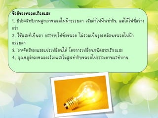 ข้อดีของหลอดเรืองแสง
1. มีประสิทธิภาพสูงกว่าหลอดไฟฟ้าธรรมดา เสียค่าไฟฟ้าเท่ากัน แต่ได้ไฟที่สว่าง
กว่า
2. ให้แสงที่เย็นตา กระจายไปทั่วหลอด ไม่รวมเป็นจุดเหมือนหลอดไฟฟ้า
ธรรมดา
3. อาจจัดสีของแสงแปรเปลี่ยนได้ โดยการเปลี่ยนชนิดสารเรืองแสง
4. อุณหภูมิของหลอดเรืองแสงไม่สูงเท่ากับหลอดไฟธรรมดาขณะทางาน
 