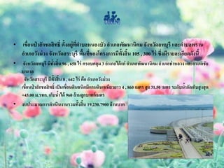 •   เขือนป่ าสั กชลสิ ทธิ์ ตั้งอยู่ทตาบลหนองบัว อาเภอพัฒนานิคม จังหวัดลพบุรี และตาบลพราน
       ่                            ี่
    อาเภอวังม่ วง จังหวัดสระบุรี พืนทีของโครงการมีท้งสิ้น 105 , 300 ไร่ ซึ่งมีรายละเอียดดังนี้
                                       ้ ่            ั
•  จังหวัดลพบุรี มีท้งสิ้น 96 , 658 ไร่ ครอบคลุม 3 อาเภอได้ แก่ อาเภอพัฒนานิคม อาเภอท่ าหลวง และอาเภอชัย
                     ั
  บาดาล
   จัหวัดสระบุรี มีท้งสิ้น 8 , 642 ไร่ คือ อาเภอวังม่ วง
                       ั
  เขื่อนป่ าสักชลสิทธิ์ เป็ นเขื่อนดินชนิดมีแกนดินเหนียวยาว 4 , 860 เมตร สู ง 31.50 เมตร ระดับนากักเก็บสู งสุ ด
                                                                                               ้
  +43.00 ม.รทก. เก็บน้าได้ 960 ล้านลูกบาศก์เมตร
• งบประมาณการดาเนินงานรวมทั้งสิ้น 19,230.7900 ล้านบาท
 