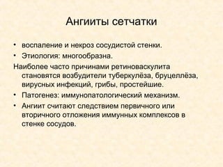 Ангииты сетчатки
• воспаление и некроз сосудистой стенки.
• Этиология: многообразна.
Наиболее часто причинами ретиноваскулита
  становятся возбудители туберкулёза, бруцеллёза,
  вирусных инфекций, грибы, простейшие.
• Патогенез: иммунопатологический механизм.
• Ангиит считают следствием первичного или
  вторичного отложения иммунных комплексов в
  стенке сосудов.
 