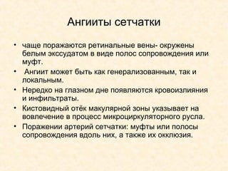 Ангииты сетчатки
• чаще поражаются ретинальные вены- окружены
  белым экссудатом в виде полос сопровождения или
  муфт.
• Ангиит может быть как генерализованным, так и
  локальным.
• Нередко на глазном дне появляются кровоизлияния
  и инфильтраты.
• Кистовидный отёк макулярной зоны указывает на
  вовлечение в процесс микроциркуляторного русла.
• Поражении артерий сетчатки: муфты или полосы
  сопровождения вдоль них, а также их окклюзия.
 