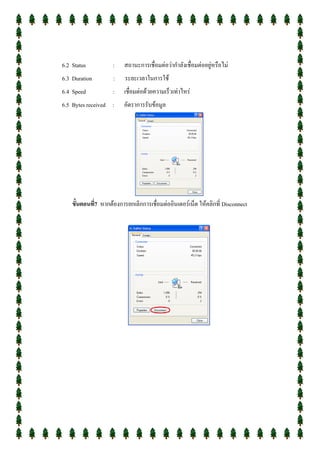 6.2 Status           :    สถานะการเชื่อมต่อว่ากาลังเชื่อมต่ออยู่หรือไม่
6.3 Duration         :    ระยะเวลาในการใช้
6.4 Speed            :    เชื่อมต่อด้วยความเร็วเท่าไหร่
6.5 Bytes received :     อัตราการรับข้อมูล




    ขั้นตอนที่7 หากต้องการยกเลิกการเชื่อมต่ออินเตอร์เน็ต ให้คลิกที่ Disconnect
 
