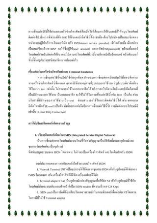 การเชื่อมต่อวิธีนี้ใช้ผ่านทางเครือข่ายโทรศัพท์ คือเมื่อไรที่ต้องการใช้อินเตอร์ก็ให้หมุนโทรศัพท์
ติดต่อไป สิ่งแรกที่ ท่ า นที่ต้องการใช้อินเตอร์เน็ตวิธีนี้ต้องทาคือ ต้องไปสมัครเป็นสมาชิก ของ
หน่วยงานผู้ให้บริการ อินเตอร์เน็ต หรือ ISP(Internet service provider) เจ้าใดเจ้าหนึ่ง เมื่อสมัคร
เป็นสมาชิกแล้ว ทางISP จะให้ชื่อผู้ใช้(user account) และรหัสผ่าน(password) พร้อมทั้งเบอร์
โทรศพท์สาหรับติดต่อใช้อิน เตอร์เน็ต เบอร์โทรศัพท์ที่ว่านี้บางทีอาจมีเป็นร้อยเบอร์ หรือพันเบอร์
ทั้งนี้ขึ้นอยู่กับว่าISPมีสมาชิก มากน้อยเท่าไร

เชื่อมต่อผ่านเครือข่ายโทรศัพท์แบบ Terminal Emulation
          - การเชื่อมต่อวิธีนี้จะมีค่าใช้จ่ายถูกที่สุด ลักษณะการเชื่อมต่อเหมือนกับวิธีที่สอง คือผ่าน
ทางเครือข่ายโทรศัพท์ มีข้อแตกต่างจากวิธีที่สองอยู่ตรงที่รูปแบบการใช้งาน มีรูปแบบเดียวคือต้อง
ใช้ในแบบ text เท่านั้น ไม่สามารถใช้ในแบบกราฟิกได้ บริการอะไรก็ตามในอินเตอร์เน็ตก็ตามที่
เป็นมีลักษณะการใช้งาน เป็นแบบกราฟิก จะใช้ไม่ได้ในการเชื่อมต่อวิธีนี้ เช่น Web เป็นต้น ส่วน
บริ ก ารที่ มี ลั ก ษณะการใช้ ง านเป็ น text ย่ อ มสามารถใช้ ใ นการติ ด ต่ อ วิ ธี นี้ ไ ด้ เช่ น จดหมาย
อิเล็คโทรนิคส์ (E-mail) เป็นต้น ดังนั้นบางแห่งจึงเรียกการเชื่อมต่อวิธีนี้ว่า การติดต่อแบบไปรษณีย์
เท่านั้น (E-mail Only Connection)

การให้บริการอินเตอร์เน็ตความเร็วสูง

      1. บริการอินเตอร์เน็ตผ่าน ISDN (Integrated Service Digital Network)
        เป็นการเชื่อมต่อสายโทรศัพท์ระบบใหม่ที่รับส่งสัญญาณเป็นดิจิทัลทั้งหมด อุปกรณ์และ
ชุมสายโทรศัพท์จะเป็นอุปกรณ์
ที่สนับสนุนระบบของ ISDN โดยเฉพาะ ไม่ว่าจะเป็นเครื่องโทรศัพท์ และโมเด็มสาหรับ ISDN

      องค์ประกอบของการต่ออินเตอร์เน็ตด้วยระบบโทรศัพท์ ISDN
      1. Network Terminal (NT) เป็นอุปกรณ์ที่ใช้ต่อจากชุมสาย ISDN เข้ากับอุปกรณ์ดิจิทัลของ
ISDN โดยเฉพาะ เช่น เครื่องโทรศัพท์ดิจิทัล เครื่องแฟกซ์ดิจิทัล
      2. Terminal adapter (TA) เป็นอุปกรณ์แปลงสัญญาณเพื่อใช้ต่อ NT เข้ากับอุปกรณ์ที่ใช้กับ
โทรศัพท์บ้านระบบเดิม และทาหน้าที่เป็น ISDN modem ที่ความเร็ว 64-128 Kbps
      3. ISDN card เป็นการ์ดที่ต้องเสียบในแผงวงจรหลักในคอมพิวเตอร์เพื่อต่อกับ NTโดยตรง
ในกรณีที่ไม่ใช้ Terminal adapter
 