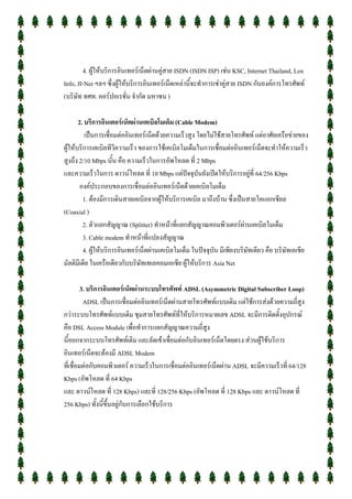 4. ผู้ให้บริการอินเทอร์เน็ตผ่านคู่สาย ISDN (ISDN ISP) เช่น KSC, Internet Thailand, Lox
Info, JI-Net ฯลฯ ซึ่งผู้ให้บริการอินเทอร์เน็ตเหล่านี้จะทาการเช่าคู่สาย ISDN กับองค์การโทรศัพท์
(บริษัท ทศท. คอร์ปอเรชั่น จากัด มหาชน )

       2. บริการอินเตอร์เน็ตผ่านเคเบิลโมเด็ม (Cable Modem)
          เป็นการเชื่อมต่ออินเทอร์เน็ตด้วยความเร็วสูง โดยไม่ใช้สายโทรศัพท์ แต่อาศัยเครือข่ายของ
ผู้ให้บริการเคเบิลทีวีความเร็ว ของการใช้เคเบิลโมเด็มในการเชื่อมต่ออินเทอร์เน็ตจะทาให้ความเร็ว
สูงถึง 2/10 Mbps นั้น คือ ความเร็วในการอัพโหลด ที่ 2 Mbps
และความเร็วในการ ดาวน์โหลด ที่ 10 Mbps แต่ปัจจุบันยังเปิดให้บริการอยู่ที่ 64/256 Kbps
        องค์ประกอบของการเชื่อมต่ออินเทอร์เน็ตด้วยเคเบิลโมเด็ม
         1. ต้องมีการเดินสายเคเบิลจากผู้ให้บริการเคเบิล มาถึงบ้าน ซึ่งเป็นสายโคแอกเชียล
(Coaxial )
         2. ตัวแยกสัญญาณ (Splitter) ทาหน้าที่แยกสัญญาณคอมพิวเตอร์ผ่านเคเบิลโมเด็ม
         3. Cable modem ทาหน้าที่แปลงสัญญาณ
         4. ผู้ให้บริการอินเทอร์เน็ตผ่านเคเบิลโมเด็ม ในปัจจุบัน มีเพียงบริษัทเดียว คือ บริษัทเอเชีย
มัลติมีเดีย ในเครือเดียวกับบริษัทเทเลคอมเอเชีย ผู้ให้บริการ Asia Net

         3. บริการอินเตอร์เน็ตผ่านระบบโทรศัพท์ ADSL (Asymmetric Digital Subscriber Loop)
          ADSL เป็นการเชื่อมต่ออินเทอร์เน็ตผ่านสายโทรศัพท์แบบเดิม แต่ใช้การส่งด้วยความถี่สูง
กว่าระบบโทรศัพท์แบบเดิม ชุมสายโทรศัพท์ที่ให้บริการหมายเลข ADSL จะมีการติดตั้งอุปกรณ์
คือ DSL Access Module เพื่อทาการแยกสัญญาณความถี่สูง
นี้ออกจากระบบโทรศัพท์เดิม และลัดเข้าเชื่อมต่อกับอินเทอร์เน็ตโดยตรง ส่วนผู้ใช้บริการ
อินเทอร์เน็ตจะต้องมี ADSL Modem
ที่เชื่อมต่อกับคอมพิวเตอร์ ความเร็วในการเชื่อมต่ออินเทอร์เน็ตผ่าน ADSL จะมีความเร็วที่ 64/128
Kbps (อัพโหลด ที่ 64 Kbps
และ ดาวน์โหลด ที่ 128 Kbps) และที่ 128/256 Kbps (อัพโหลด ที่ 128 Kbps และ ดาวน์โหลด ที่
256 Kbps) ทั้งนี้ขึ้นอยู่กับการเลือกใช้บริการ
 