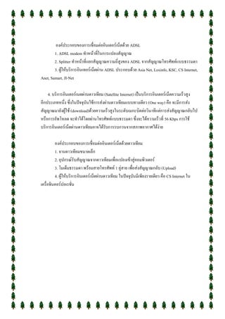 องค์ประกอบของการเชื่อมต่ออินเตอร์เน็ตด้วย ADSL
        1. ADSL modem ทาหน้าที่ในการแปลงสัญญาณ
        2. Splitter ทาหน้าที่แยกสัญญาณความถี่สูงของ ADSL จากสัญญาณโทรศัพท์แบบธรรมดา
        3. ผู้ให้บริการอินเทอร์เน็ตผ่าน ADSL ประกอบด้วย Asia Net, Loxinfo, KSC, CS Internet,
Anet, Samart, JI-Net

    4. บริการอินเตอร์เนตผ่านดาวเทียม (Satellite Internet) เป็นบริการอินเตอร์เน็ตความเร็วสูง
อีกประเภทหนึ่ง ซึ่งในปัจจุบันใช้การส่งผ่านดาวเทียมแบบทางเดียว (One way) คือ จะมีการส่ง
สัญญาณมายังผู้ใช้ (download)ด้วยความเร็วสูงในระดับเมกะบิตต่อวินาทีแต่การส่งสัญญาณกลับไป
หรือการอัพโหลด จะทาได้โดยผ่านโทรศัพท์แบบธรรมดา ซึ่งจะได้ความเร็วที่ 56 Kbps การใช้
บริการอินเตอร์เน็ตผ่านดาวเทียมอาจได้รับการรบกวนจากสภาพอากาศได้ง่าย

         องค์ประกอบของการเชื่อมต่ออินเตอร์เน็ตด้วยดาวเทียม
         1. จานดาวเทียมขนาดเล็ก
         2. อุปกรณ์รับสัญญาณจากดาวเทียมเพื่อแปลงเข้าสู่คอมพิวเตอร์
         3. โมเด็มธรรมดา พร้อมสายโทรศัพท์ 1 คู่สาย เพือส่งสัญญาณกลับ (Upload)
                                                         ่
         4. ผู้ให้บริการอินเตอร์เน็ตผ่านดาวเทียม ในปัจจุบันมีเพียงรายเดียว คือ CS Internet ใน
เครื่อชินคอร์ปอเรชั่น
 
