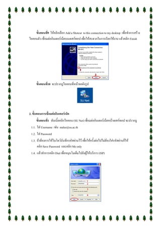 ขั้นตอนที่9 ให้คลิกเลือก Add a Shotcut to this connection to my desktop เพื่อทาการสร้าง
ไอคอนตัว เชื่อมต่ออินเตอร์เน็ตบนเดสก์ทอป เพื่อให้สะดวกในการเรียกใช้งาน แล้วคลิก Finish




      ขั้นตอนที่10 จะปรากฎไอคอนที่หน้าจอดังรูป




2. ขั้นตอนการเชื่อมต่ออินเตอร์เน็ต
      ขั้นตอนที่1 ดับเบิ้ลคลิกไอคอน (SU Net) เชื่อมต่ออินเตอร์เน็ตหน้าเดสก์ทอป จะปรากฎ
 1.1. ใส่ Username เช่น malee@su.ac.th
 1.2. ใส่ Password
 1.3. ถ้าต้องการให้วินโดว์บันทึกรหัสผ่านไว้ เพื่อให้ครั้งต่อไปไม่ต้องใส่รหัสผ่านก็ให้
      คลิก Save Password และคลิก Me only
 1.4. แล้วทาการคลิก Dial เพื่อหมุนโมเด็มไปยังผู้ให้บริการ (ISP)
 