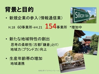背景と目的
• 新規企業の参入（情報通信業）

H.18 60事業所→H.21   154事業所          *増加中


• 新たな地域特性の創出
 思考の柔軟性（古都「鎌倉」とIT）
 地域力（ブランド力）向上

• 生産年齢帯の増加...