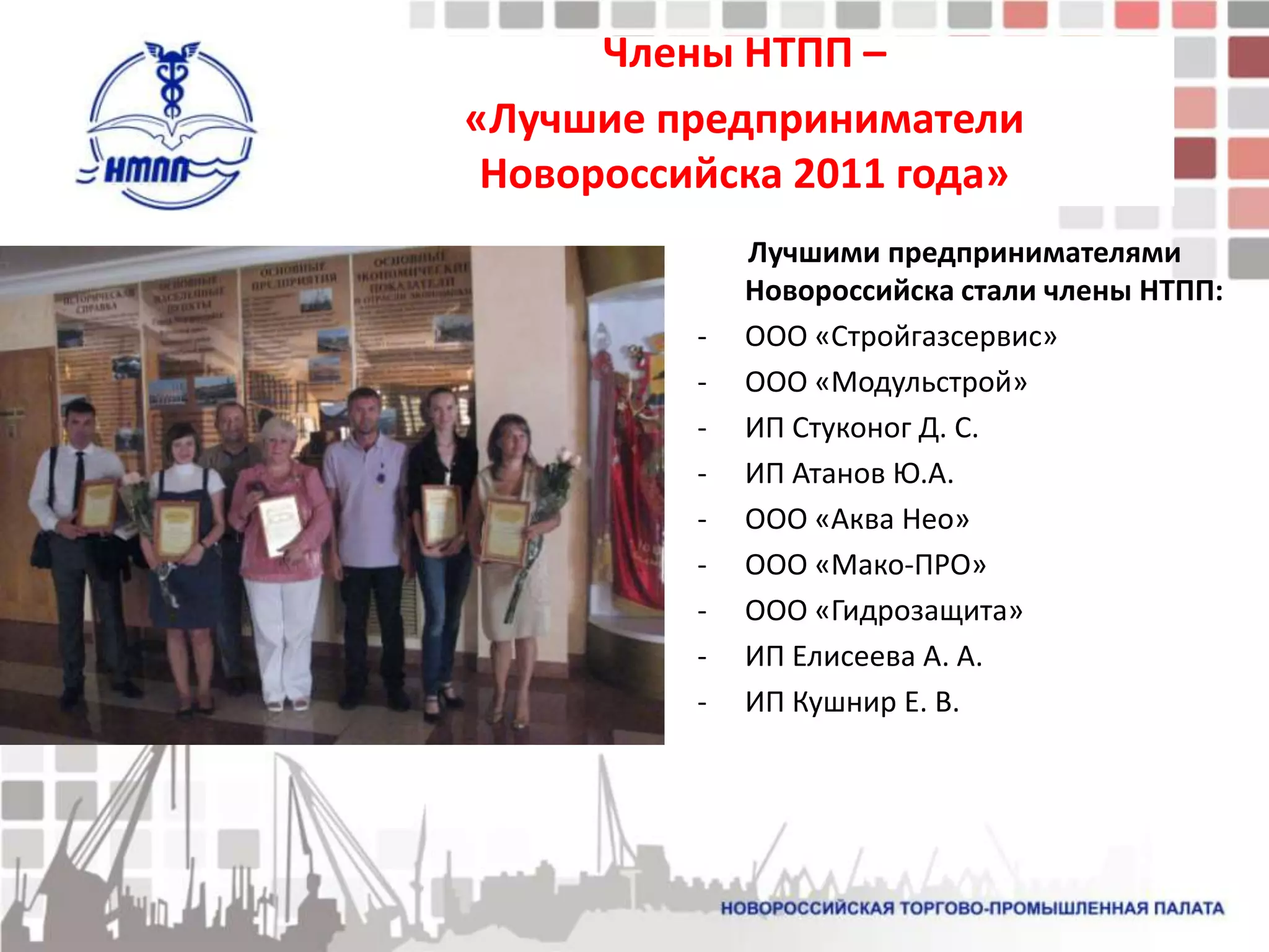 Члены НТПП –
«Лучшие предприниматели
 Новороссийска 2011 года»
              Лучшими предпринимателями
              Новороссийска стали члены НТПП:
          -   ООО «Стройгазсервис»
          -   ООО «Модульстрой»
          -   ИП Стуконог Д. С.
          -   ИП Атанов Ю.А.
          -   ООО «Аква Нео»
          -   ООО «Мако-ПРО»
          -   ООО «Гидрозащита»
          -   ИП Елисеева А. А.
          -   ИП Кушнир Е. В.
 