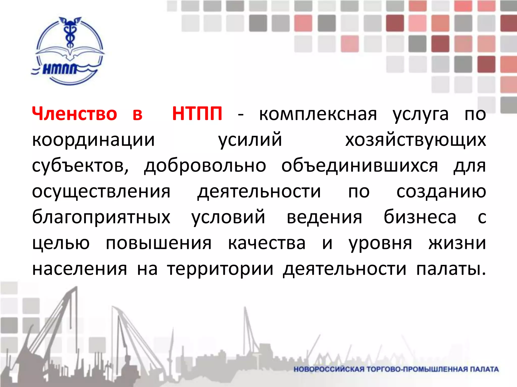 Членство в НТПП - комплексная услуга по
координации       усилий      хозяйствующих
субъектов, добровольно объединившихся для
осуществления деятельности по созданию
благоприятных условий ведения бизнеса с
целью повышения качества и уровня жизни
населения на территории деятельности палаты.
 
