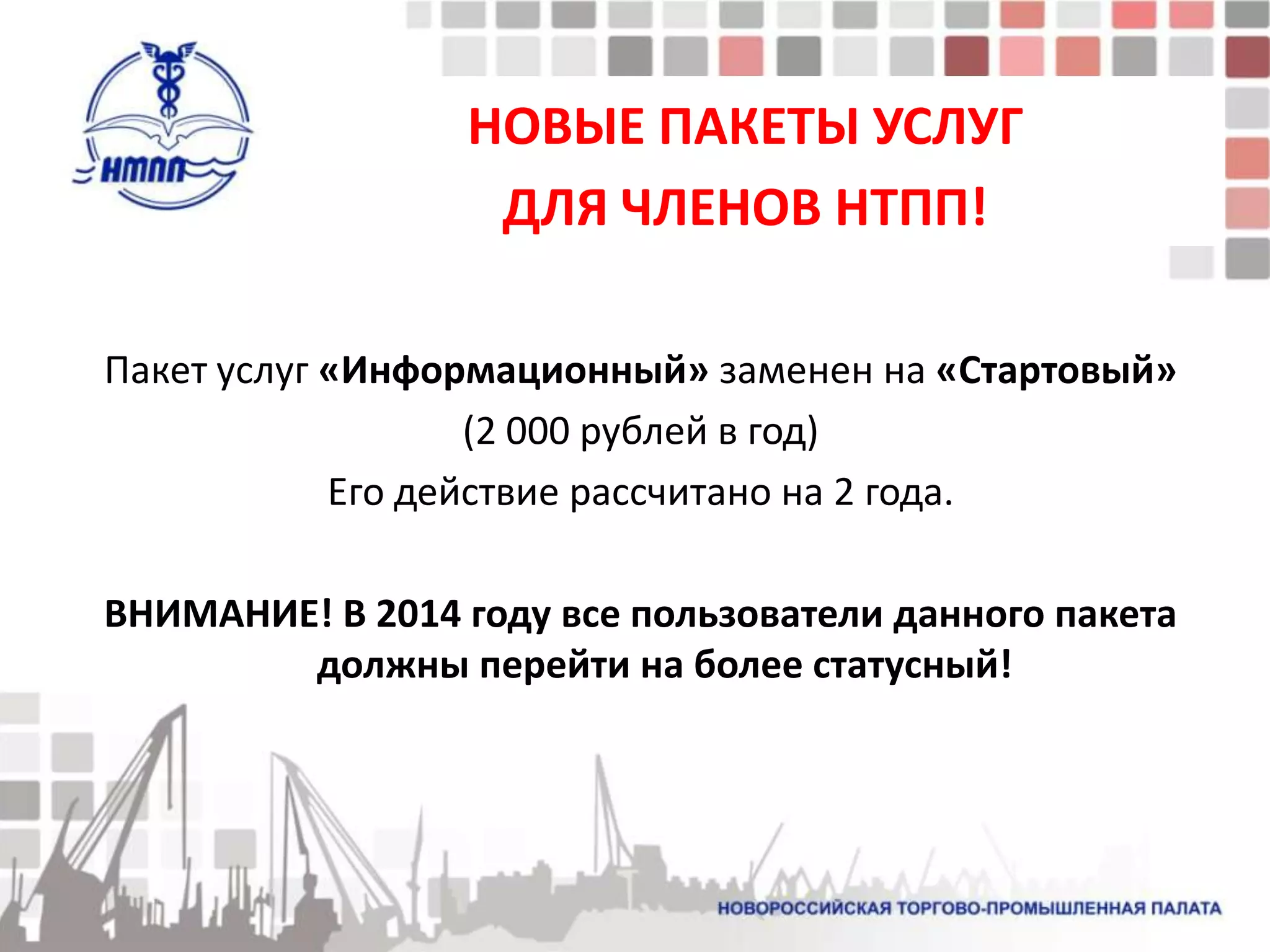 НОВЫЕ ПАКЕТЫ УСЛУГ
                  ДЛЯ ЧЛЕНОВ НТПП!

Пакет услуг «Информационный» заменен на «Стартовый»
                   (2 000 рублей в год)
            Его действие рассчитано на 2 года.

ВНИМАНИЕ! В 2014 году все пользователи данного пакета
        должны перейти на более статусный!
 
