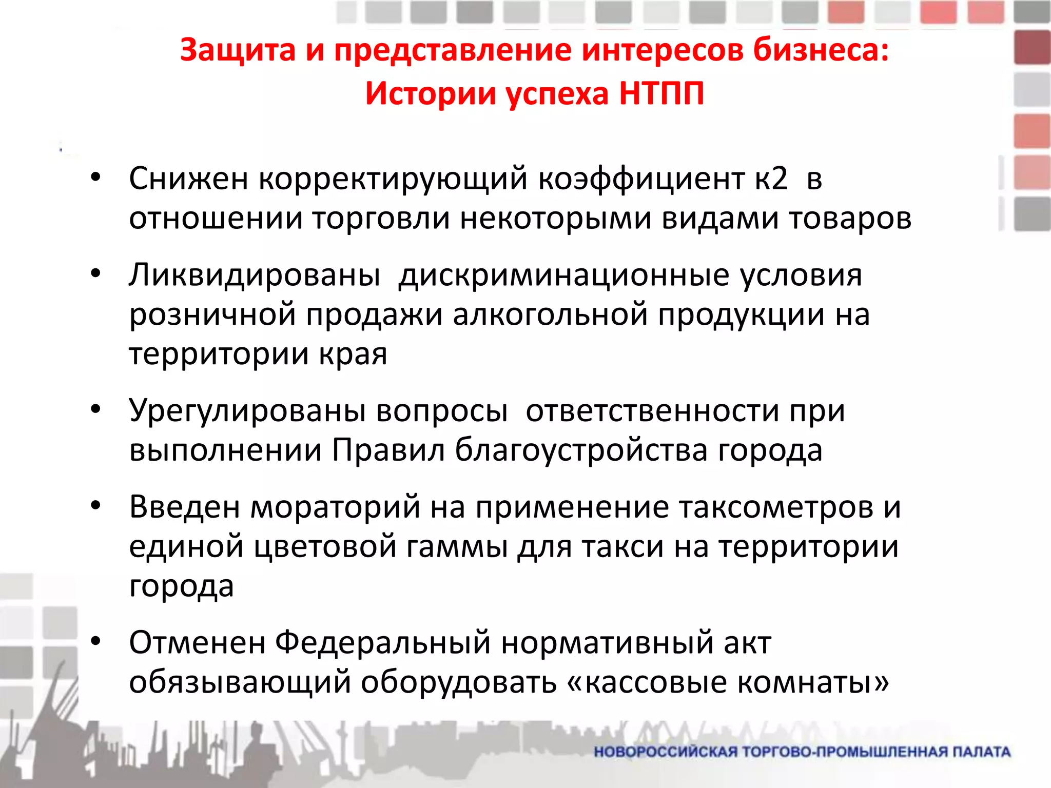 Защита и представление интересов бизнеса:
                Истории успеха НТПП

• Снижен корректирующий коэффициент к2 в
  отношении торговли некоторыми видами товаров
• Ликвидированы дискриминационные условия
  розничной продажи алкогольной продукции на
  территории края
• Урегулированы вопросы ответственности при
  выполнении Правил благоустройства города
• Введен мораторий на применение таксометров и
  единой цветовой гаммы для такси на территории
  города
• Отменен Федеральный нормативный акт
  обязывающий оборудовать «кассовые комнаты»
 