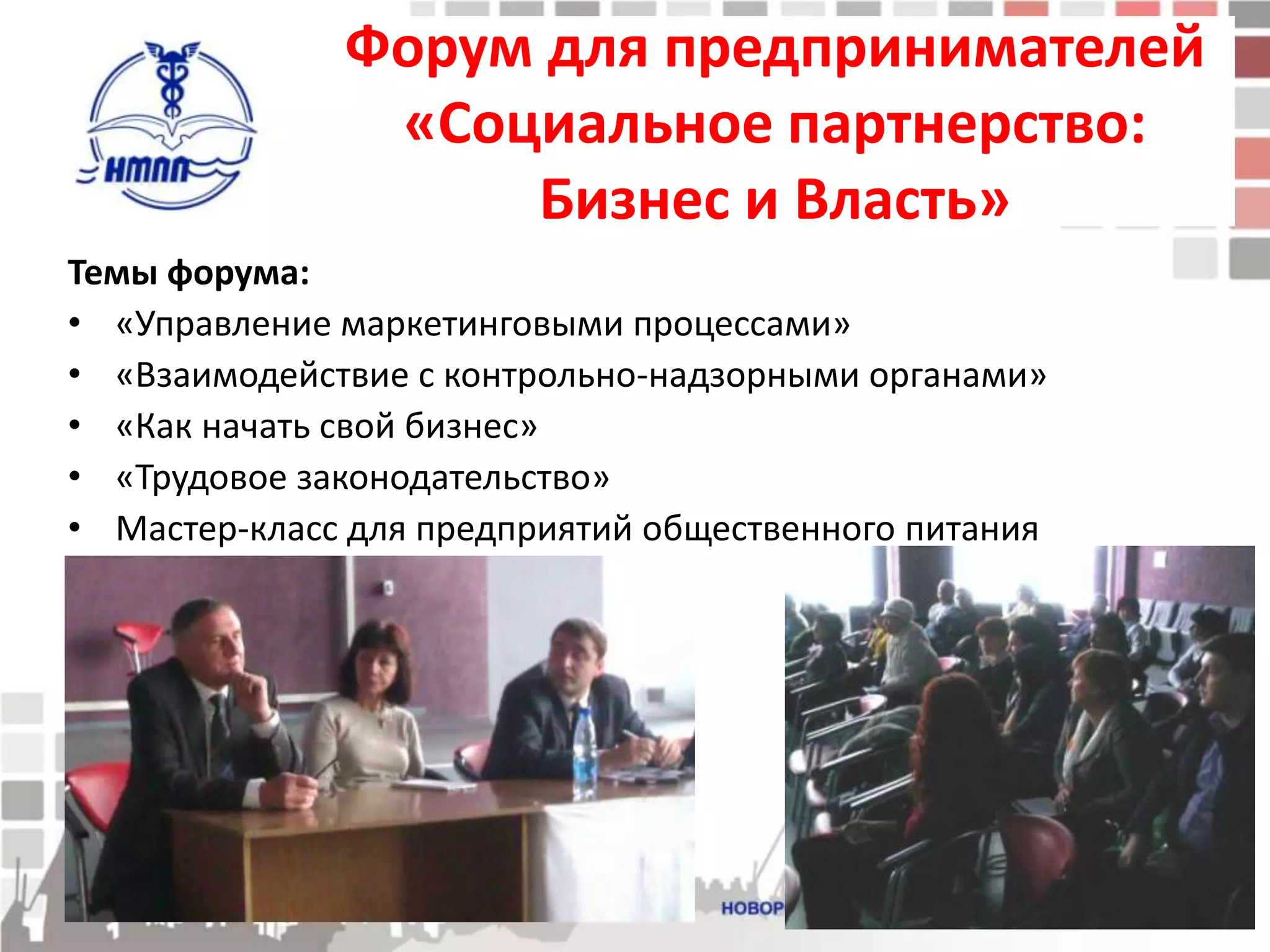 Форум для предпринимателей
               «Социальное партнерство:
                   Бизнес и Власть»
Темы форума:
• «Управление маркетинговыми процессами»
• «Взаимодействие с контрольно-надзорными органами»
• «Как начать свой бизнес»
• «Трудовое законодательство»
• Мастер-класс для предприятий общественного питания
 