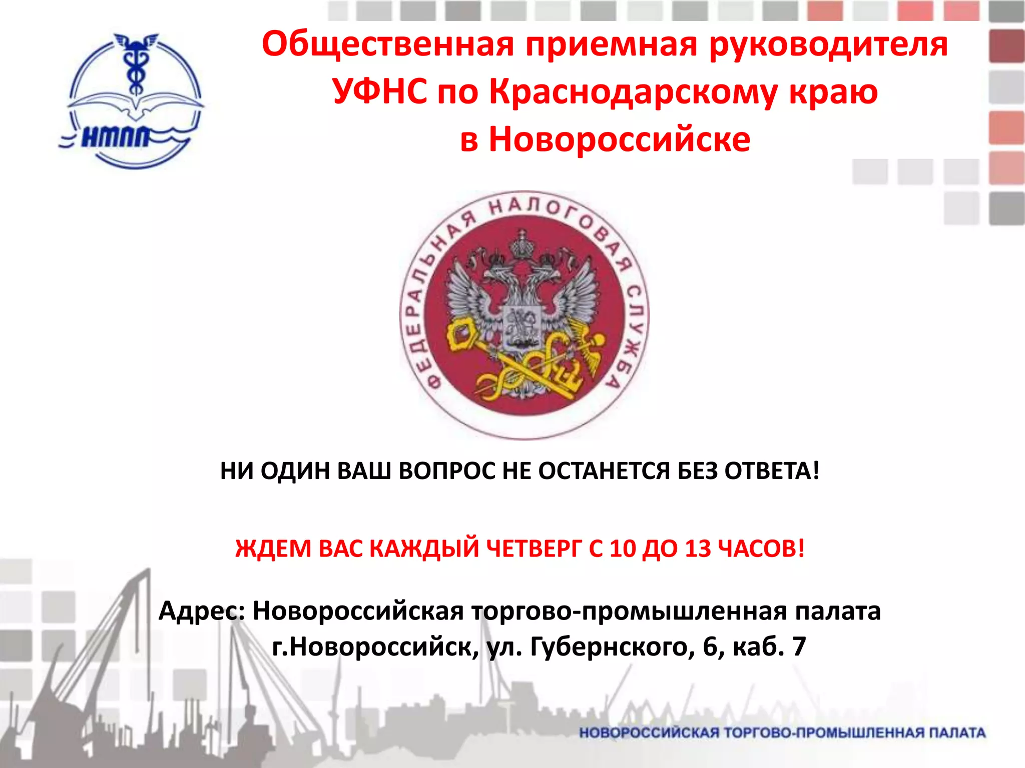 Общественная приемная руководителя
          УФНС по Краснодарскому краю
                в Новороссийске




    НИ ОДИН ВАШ ВОПРОС НЕ ОСТАНЕТСЯ БЕЗ ОТВЕТА!

     ЖДЕМ ВАС КАЖДЫЙ ЧЕТВЕРГ С 10 ДО 13 ЧАСОВ!

Адрес: Новороссийская торгово-промышленная палата
        г.Новороссийск, ул. Губернского, 6, каб. 7
 