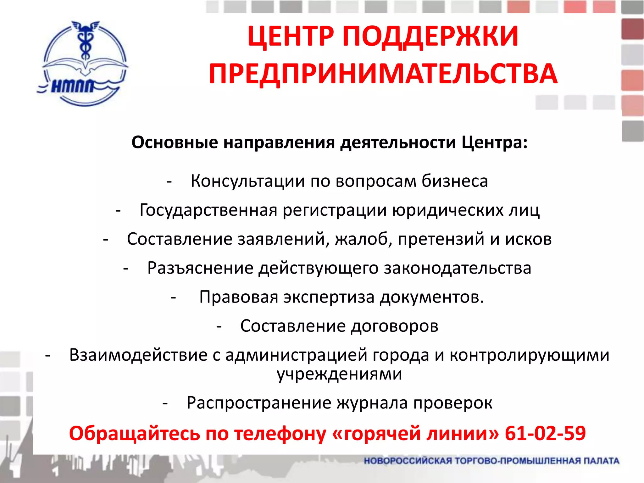 ЦЕНТР ПОДДЕРЖКИ
                ПРЕДПРИНИМАТЕЛЬСТВА

        Основные направления деятельности Центра:
             - Консультации по вопросам бизнеса
       - Государственная регистрации юридических лиц
     - Составление заявлений, жалоб, претензий и исков
        - Разъяснение действующего законодательства
              - Правовая экспертиза документов.
                  - Составление договоров
- Взаимодействие с администрацией города и контролирующими
                        учреждениями
            - Распространение журнала проверок
  Обращайтесь по телефону «горячей линии» 61-02-59
 