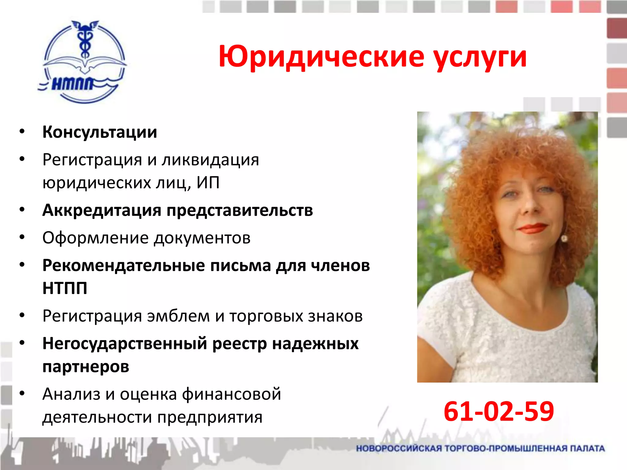 Юридические услуги

• Консультации
• Регистрация и ликвидация
  юридических лиц, ИП
• Аккредитация представительств
• Оформление документов
• Рекомендательные письма для членов
  НТПП
• Регистрация эмблем и торговых знаков
• Негосударственный реестр надежных
  партнеров
• Анализ и оценка финансовой
  деятельности предприятия               61-02-59
 