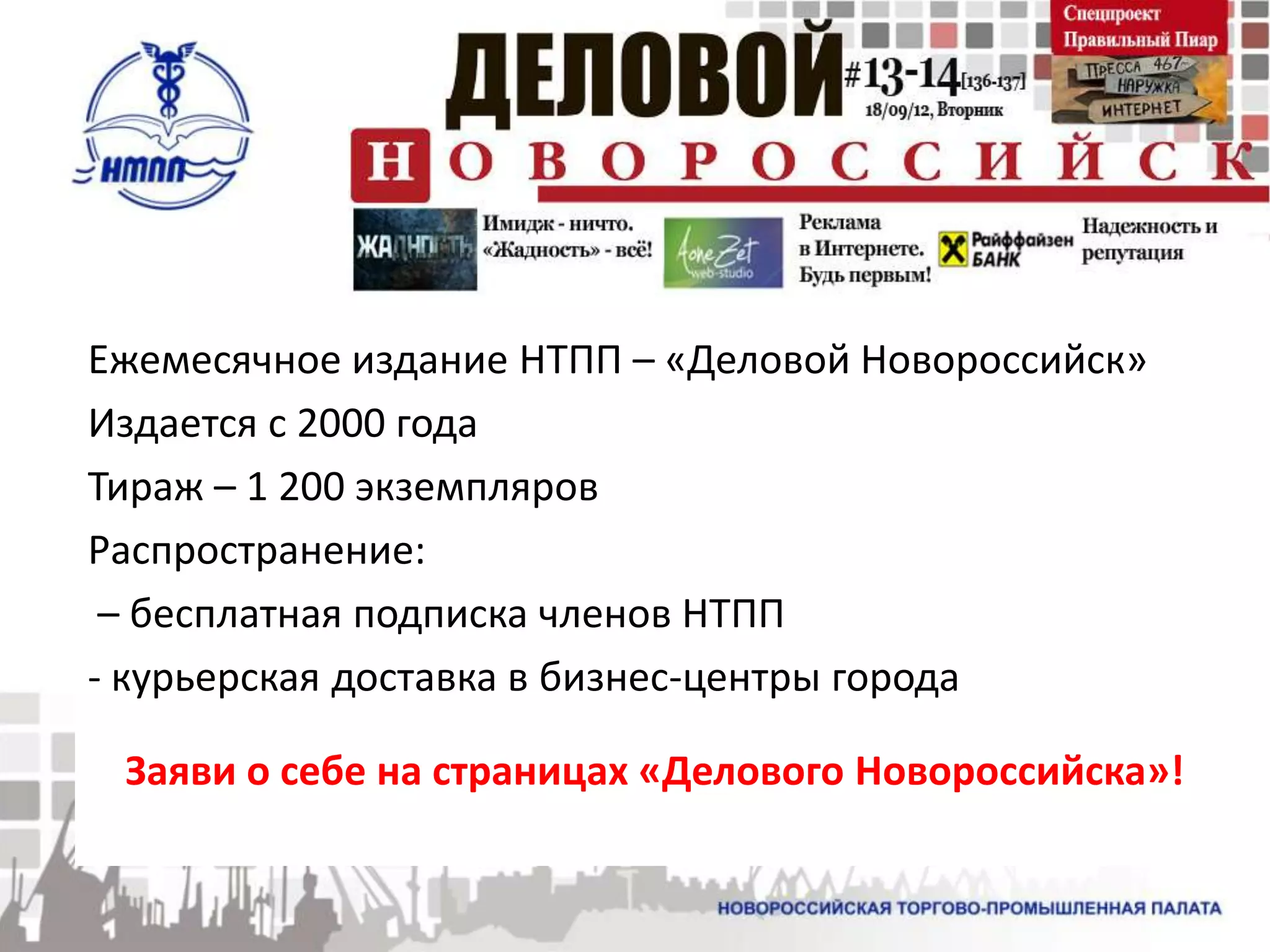 Ежемесячное издание НТПП – «Деловой Новороссийск»
Издается с 2000 года
Тираж – 1 200 экземпляров
Распространение:
 – бесплатная подписка членов НТПП
- курьерская доставка в бизнес-центры города

 Заяви о себе на страницах «Делового Новороссийска»!
 