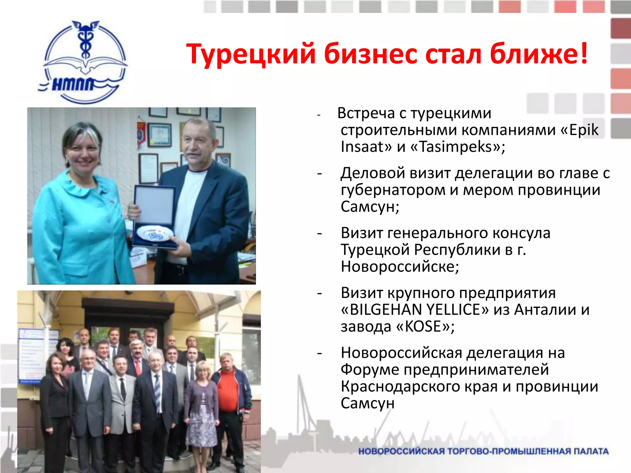 Турецкий бизнес стал ближе!
        -   Встреча с турецкими
            строительными компаниями «Epik
            Insaat» и «Tasimpeks»;
        -   Деловой визит делегации во главе с
            губернатором и мером провинции
            Самсун;
        -   Визит генерального консула
            Турецкой Республики в г.
            Новороссийске;
        -   Визит крупного предприятия
            «BILGEHAN YELLICE» из Анталии и
            завода «KOSE»;
        -   Новороссийская делегация на
            Форуме предпринимателей
            Краснодарского края и провинции
            Самсун
 