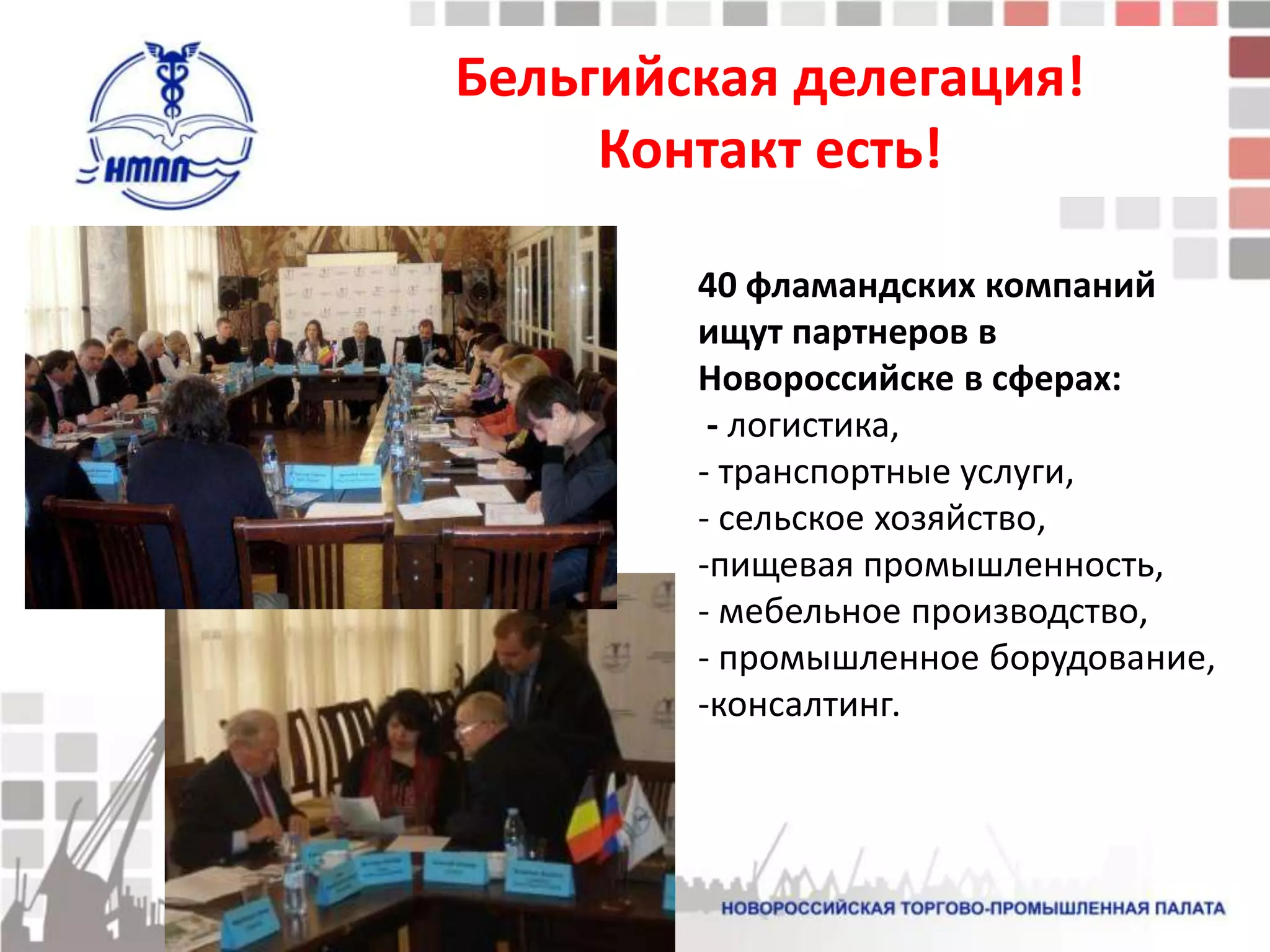 Бельгийская делегация!
     Контакт есть!

        40 фламандских компаний
        ищут партнеров в
        Новороссийске в сферах:
         - логистика,
        - транспортные услуги,
        - сельское хозяйство,
        -пищевая промышленность,
        - мебельное производство,
        - промышленное борудование,
        -консалтинг.
 