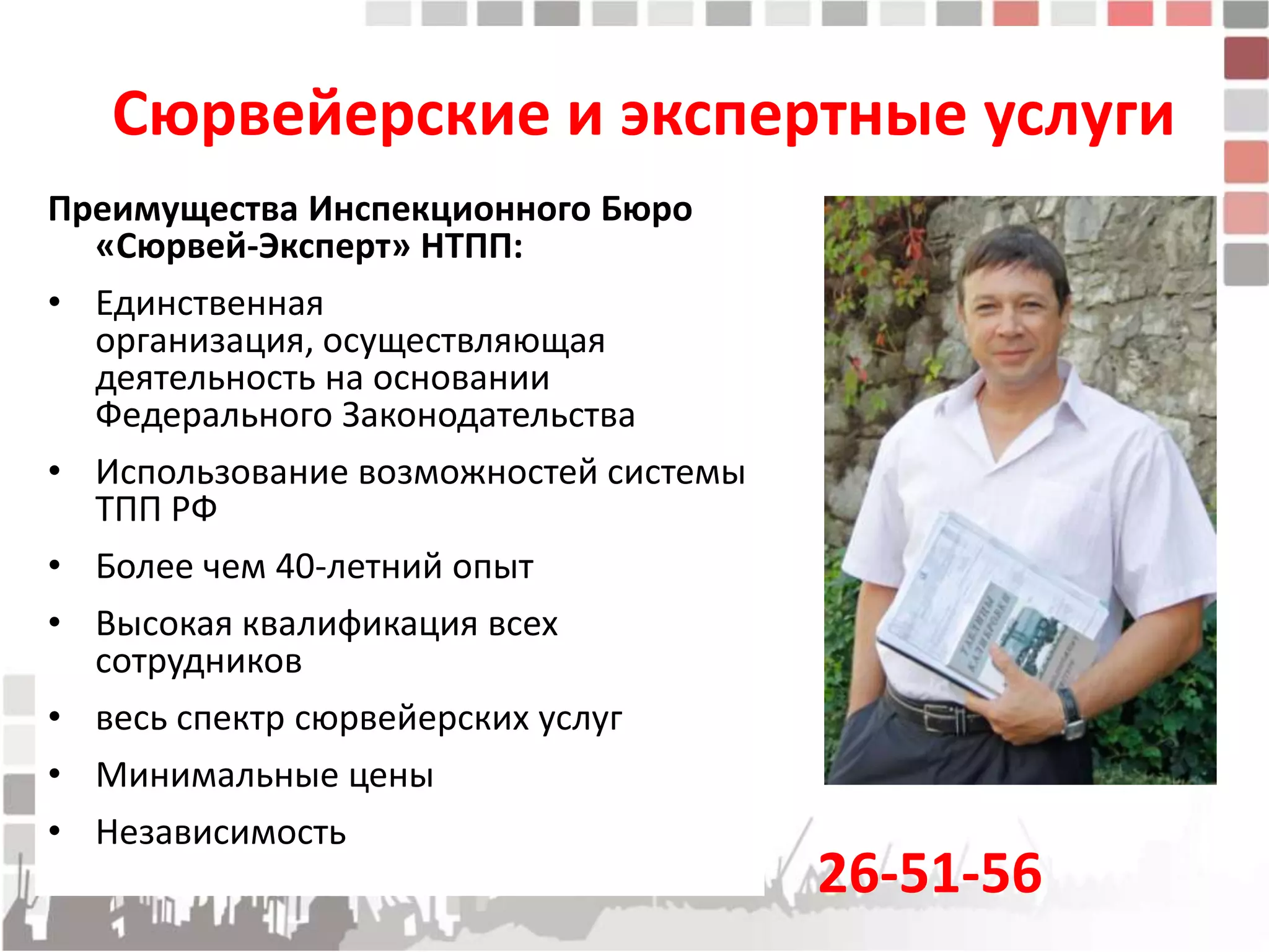 Сюрвейерские и экспертные услуги
Преимущества Инспекционного Бюро
  «Сюрвей-Эксперт» НТПП:
• Единственная
  организация, осуществляющая
  деятельность на основании
  Федерального Законодательства
• Использование возможностей системы
  ТПП РФ
• Более чем 40-летний опыт
• Высокая квалификация всех
  сотрудников
• весь спектр сюрвейерских услуг
• Минимальные цены
• Независимость
                                       26-51-56
 