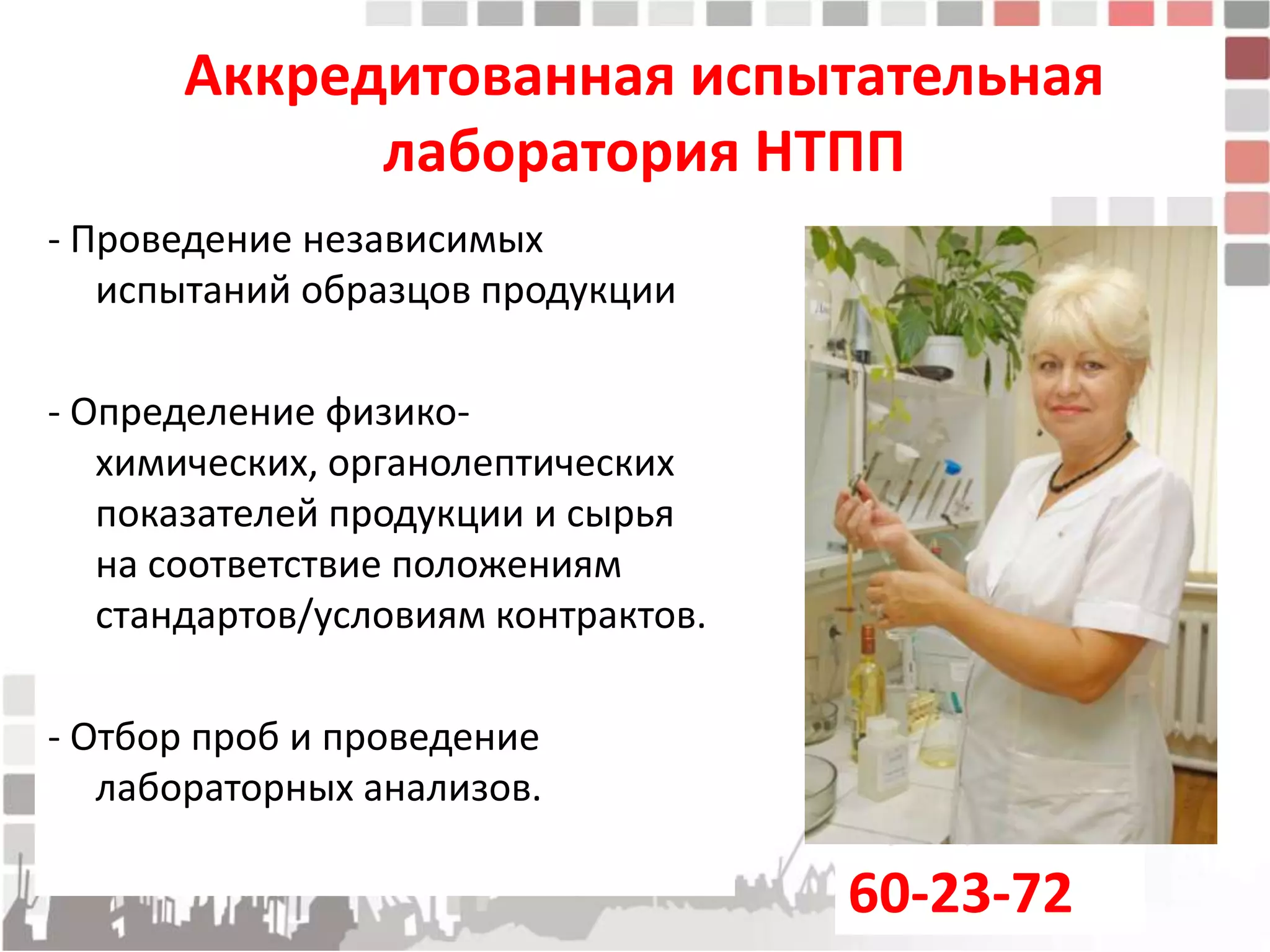 Аккредитованная испытательная
             лаборатория НТПП
- Проведение независимых
   испытаний образцов продукции

- Определение физико-
   химических, органолептических
   показателей продукции и сырья
   на соответствие положениям
   стандартов/условиям контрактов.

- Отбор проб и проведение
   лабораторных анализов.

                                     60-23-72
 