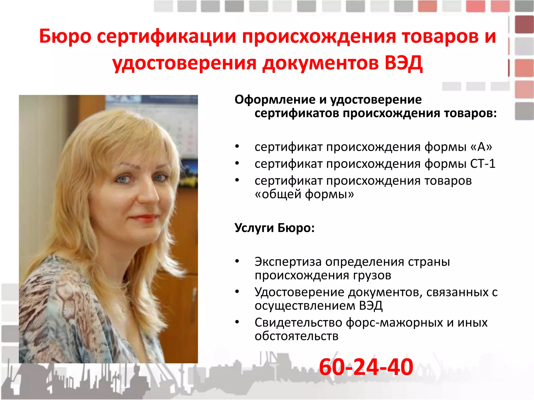 Бюро сертификации происхождения товаров и
       удостоверения документов ВЭД
                 Оформление и удостоверение
                   сертификатов происхождения товаров:

                 •   сертификат происхождения формы «А»
                 •   сертификат происхождения формы СТ-1
                 •   сертификат происхождения товаров
                     «общей формы»

                 Услуги Бюро:

                 •   Экспертиза определения страны
                     происхождения грузов
                 •   Удостоверение документов, связанных с
                     осуществлением ВЭД
                 •   Свидетельство форс-мажорных и иных
                     обстоятельств

                                60-24-40
 
