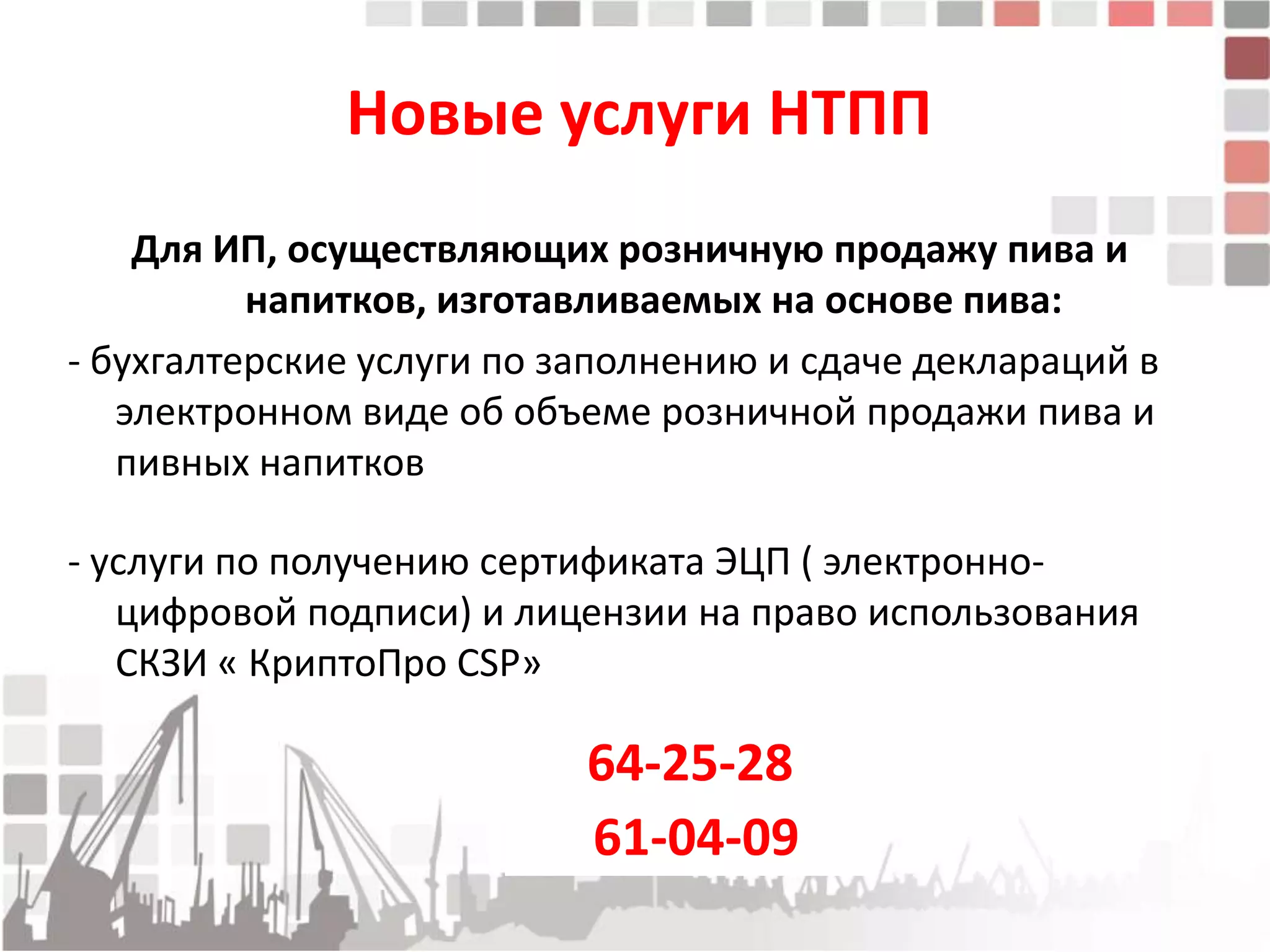 Новые услуги НТПП
    Для ИП, осуществляющих розничную продажу пива и
          напитков, изготавливаемых на основе пива:
- бухгалтерские услуги по заполнению и сдаче деклараций в
   электронном виде об объеме розничной продажи пива и
   пивных напитков

- услуги по получению сертификата ЭЦП ( электронно-
   цифровой подписи) и лицензии на право использования
   СКЗИ « КриптоПро CSP»

                           64-25-28
                           61-04-09
 