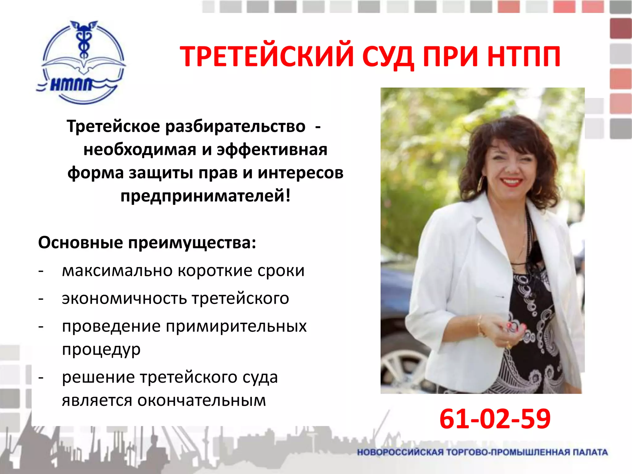 ТРЕТЕЙСКИЙ СУД ПРИ НТПП

  Третейское разбирательство -
    необходимая и эффективная
  форма защиты прав и интересов
        предпринимателей!

Основные преимущества:
- максимально короткие сроки
- экономичность третейского
- проведение примирительных
  процедур
- решение третейского суда
  является окончательным
                                  61-02-59
 