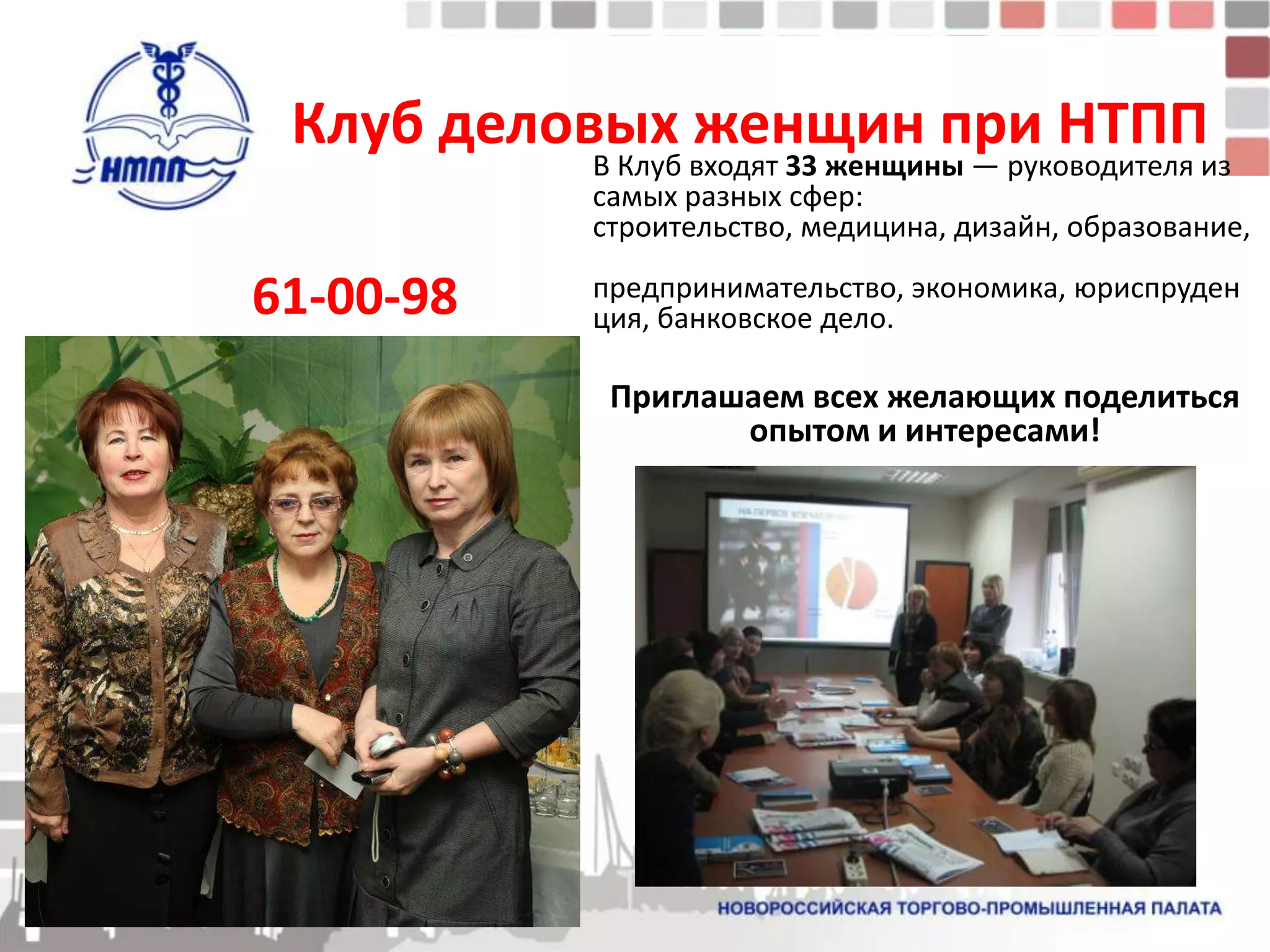 Клуб деловых женщин при НТПП
           В Клуб входят 33 женщины — руководителя из
           самых разных сфер:
           строительство, медицина, дизайн, образование,

61-00-98   предпринимательство, экономика, юриспруден
           ция, банковское дело.

            Приглашаем всех желающих поделиться
                   опытом и интересами!
 