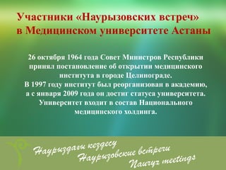 Участники «Наурызовских встреч»
в Медицинском университете Астаны

  26 октября 1964 года Совет Министров Республики
  принял постановление об открытии медицинского
           института в городе Целинограде.
 В 1997 году институт был реорганизован в академию,
 а с января 2009 года он достиг статуса университета.
      Университет входит в состав Национального
               медицинского холдинга.
 