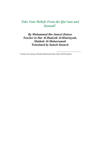 Take Your Beliefs From the Qur’aan and
                   Sunnah1

          By Muhammad Ibn Jameel Zainoo
       Teacher in Dar Al-Hadeeth Al-Khairiyyah,
               Makkah Al-Mukarramah
            Translated by Sameh Strauch

1
    Sunnah is the sayings of Prophet Muhammad (Salla Allah Alaih Wasallam).
 