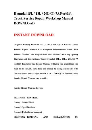 Hyundai 15L / 18L / 20L(G)-7A Forklift
Truck Service Repair Workshop Manual
DOWNLOAD


INSTANT DOWNLOAD

Original Factory Hyundai 15L / 18L / 20L(G)-7A Forklift Truck

Service Repair Manual is a Complete Informational Book. This

Service Manual has easy-to-read text sections with top quality

diagrams and instructions. Trust Hyundai 15L / 18L / 20L(G)-7A

Forklift Truck Service Repair Manual will give you everything you

need to do the job. Save time and money by doing it yourself, with

the confidence only a Hyundai 15L / 18L / 20L(G)-7A Forklift Truck

Service Repair Manual can provide.



Service Repair Manual Covers:



SECTION 1 GENERAL

Group 1 Safety Hints

Group 2 Specifications

Group 3 Periodic replacement

SECTION 2 REMOVAL               AND     INSTALLATION           OF
 