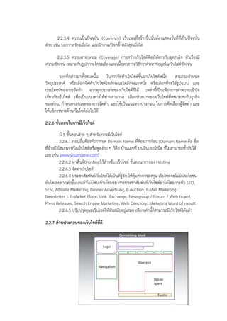 2.2.5.4 ความเปYนปnจจุบัน (Currency) เว็บเพจที่สร$างขึ้นนั้นต$องแสดงวันที่ที่เปYนปnจจุบัน
ด$วย เชAน บอกวAาสร$างเมื่อใด และมีการแก$ไขครั้งหลังสุดเมื่อใด

      2.2.5.5 ความครอบคลุม (Coverage) การสร$างเว็บไซตต$องให$ตรงกับจุดสนใจ หัวเรื่องมี
ความชัดเจน เหมาะกับรูปภาพ โครงเรื่องและเนื้อหาสาระวิธีการค$นหาข$อมูลในเว็บไซตชัดเจน

          จากที่กลAาวมาทั้งหมดนั้น ในการจัดทําเว็บไซตขึ้นมาเว็บไซตหนึ่ง สามารถกําหนด
วัตถุประสงค หรือเลือกจัดทําเว็บไซตในลักษณะใดลักษณะหนึ่ง หรือเลือกที่จะใช$รูปแบบ และ
ประโยชนของการจัดทํา จากทุกประเภทของเว็บไซตก็ได$ เหลAานี้เปYนเพียงการทําความเข$าใจ
เกี่ยวกับเว็บไซต เพื่อเปYนแนวทางให$ทAานสามารถ เลือกประเภทของเว็บไซตที่เหมาะสมกับธุรกิจ
ของทAาน, กําหนดขอบเขตของการจัดทํา, และใช$เปYนแนวทางประกอบ ในการคัดเลือกผู$จัดทํา และ
ให$บริการทางด$านเว็บไซตตAอไปได$

2.2.6 ขั้นตอนในการมีเว็บไซต"
           มี 5 ขั้นตอนงAาย ๆ สําหรับการมีเว็บไซต
           2.2.6.1 กAอนอื่นต$องทําการจด Domain Name ที่ต$องการกAอน (Domain Name คือ ชื่อ
ที่อ$างถึงโฮมเพจหรือเว็บไซตหรือพูดงAาย ๆ ก็คือ บ$านเลขที่ บนอินเทอรเน็ต ที่ไมAสามารถซ้ํากันได$
เลย เชAน www.yourname.com)
           2.2.6.2 หาพื้นที่(Hosting)ไว$สําหรับ เว็บไซต ขั้นตอนการจอง Hosting
           2.2.6.3 จัดทําเว็บไซต
           2.2.6.4 ประชาสัมพันธเว็บไซตให$เปYนที่รู$จัก ให$คุ$มคAาการลงทุน เว็บไซตจะไมAมีประโยชน
อันใดเลยหากทําขึ้นมาแล$วไมAมีคนเข$าเยี่ยมชม การประชาสัมพันธเว็บไซตทําได$โดยการทํา SEO,
SEM, Affiliate Marketing, Banner Advertising, E-Auction, E-Mail Marketing (
Newsletter ), E-Market Place, Link Exchange, Newsgroup / Forum / Web board,
Press Releases, Search Engine Marketing, Web Directory, Marketing Word of mouth
           2.2.6.5 ปรับปรุงดูแลเว็บไซตให$ทันสมัยอยูAเสมอ เพียงเทAานี้ก็สามารถมีเว็บไซตได$แล$ว

2.2.7 ส.วนประกอบของเว็บไซต"ที่ดี
 
