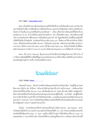 2.3.7. Bebo (www.bebo.com)

        Bebo เปYนเครือขAายทางสังคมแหAงยุคอนาคตที่ทําให$นักศึกษาระดับมัธยมศึกษาและ มหาวิทยาลัย
สามารถติดตAอกับเพื่อน หาเพื่อนที่ขาดการติดตAอกันไปนาน และพบปะกับผู$คนใหมAๆ หลังจากเปxดตัวอยAาง
เปYนทางการในเดือนกรกฏาคมป|ที่แล$วในเวลาเพียงแคA 7 เดือน เครือขAายทางสังคมแหAงนี้ก็มีสมาชิกจด
ทะเบียนมากกวAา 22 ล$านรายที่เข$ามาดูหน$าเว็บเพจถึงกวAา 700 ครั้งตAอเดือน Bebo เปYนบริษัทเอกชนที่
บริหารงานโดยทีมบริหารที่มีประสบการณในเมืองซานฟรานซิ สโก รัฐแคลิฟอรเนีย โดยซีอีโอและผู$กAอตั้ง
บริษัทได$เปxดตัวเว็บไซทเครือ ขAายสังคมลําดับแรกๆคือ Ringo.com ซึ่งตAอมาเขาได$ขายเว็บดังกลAาวให$แกA
Tickle (ซึ่งเปYนสAวนหนึ่งของบริษัท Monster ในปnจจุบัน) และลAาสุด อดีตประธานฝˆายพัฒนาธุรกิจจาก
Friendster ได$เข$ามารAวมงานกับ Bebo นอกจากนี้ ทีมงานของ Bebo.com ยังเปxดเว็บไซทอีกเว็บที่ใช$กล
ยุทธการตลาดแบบปากตAอปาก (word of mouth) นั่นคือ BirthdayAlarm.com ซึ่งมีสมาชิก 40 ล$านคน

       Bebo เปYน Social Network ที่ถูกออกแบบมาดี โทนสีของเว็บไซตดูแล$วสบายตา ใช$งานงAาย มี
การจัดระบบติดตAอผู$ใช$ได$ดี คนที่ไมAมีพื้นฐานทางคอมพิวเตอร สามารถใช$งานได$แบบไมAติดขัด รูปรAางหน$าตา
ของบล็อกดูไมAรกหูรกตา รองรับการปรับแตAงได$หลากหลาย




        2.3.8. Twitter (www.twitter.com)

        ทวิตเตอร(Twitter) เปYนบริการเครือขAายสังคมออนไลนจําพวกไมโครบล็อก โดยผู$ใช$สามารถสAง
ข$อความยาวไมAเกิน 140 ตัวอักษร วAาตัวเองกําลังทําอะไรอยูA หรือ ทําการทวีต (tweet - สAงเสียงนกร$อง)
ทวิตเตอรกAอตั้งโดยบริษัท Obvious Corp เมื่อเดือนมีนาคม ค.ศ. 2006 ที่ซานฟรานซิสโก สหรัฐอเมริกา
ข$อความอัปเดตที่สAงเข$าไปยังทวิตเตอรจะแสดงอยูAบนเว็บเพจของผู$ใช$คนนั้น บนเว็บไซต และผู$ใช$คนอื่น
สามารถเลือกรับข$อความเหลAานี้ทางเว็บไซตทวิตเตอร,อีเม ล,เอสเอ็มเอส,เมสเซนเจอรหรือผAานโปรแกรม
เฉพาะอยAาง Twitterific Twhirl ปnจจุบันทวิตเตอรมีหมายเลขโทรศัพทสําหรับสAงเอสเอ็มเอสในสามประเทศ
คือ สหรัฐอเมริกา แคนาดา และสหราชอาณาจักร

        ปnจจุบัน ประเทศไทยเองก็มีบริการลักษณะนี้เชAนกัน นั่นคือ Noknok และ Kapook OnAir
เว็บไซตแหAงหนึ่งถึงกับรวบรวมบริการแบบเดียวกับทวิตเตอรได$ถึง 111 แหAง ตัวระบบซอฟตแวรของทวิต
เตอรเดิมทีนั้นพัฒนาด$วย Ruby on Rails จนเมื่อราวสิ้นป| ป| 2008 จึงได$เปลี่ยนมาใช$ภาษา Scala บน
แพลตฟอรมจาวา จนกระทั่งป| 2009 ทวิตเตอรได$รับความนิยมสูงขึ้นอยAางมาก จนนิตยสารไทม ฉบับวันที่
 