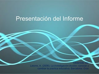 Presentación del Informe Obtenido de: Latorre, A. (2006). La investigación-Acción: conocer y cambiar la practica educativa. Barcelona: Grao 