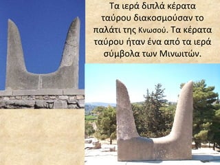 Τα ιερά διπλά κέρατα ταύρου διακοσμούσαν το παλάτι της  Κνωσού . Τα κέρατα ταύρου ήταν ένα από τα ιερά σύμβολα των Μινωιτών. 